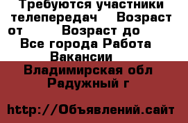 Требуются участники телепередач. › Возраст от ­ 18 › Возраст до ­ 60 - Все города Работа » Вакансии   . Владимирская обл.,Радужный г.